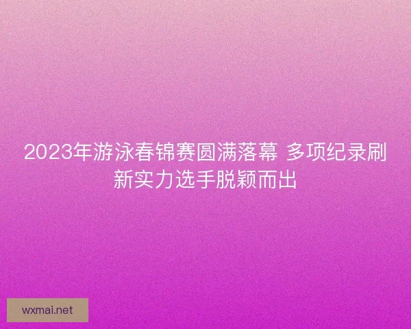 2023年游泳春锦赛圆满落幕 多项纪录刷新实力选手脱颖而出