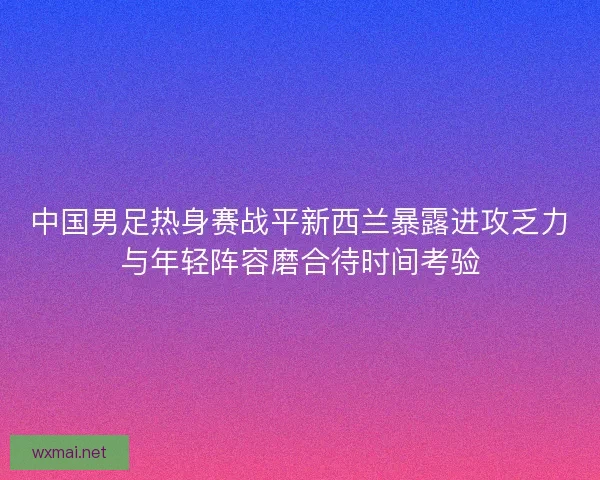中国男足热身赛战平新西兰暴露进攻乏力与年轻阵容磨合待时间考验