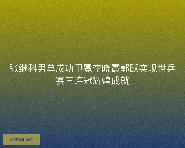 张继科男单成功卫冕李晓霞郭跃实现世乒赛三连冠辉煌成就