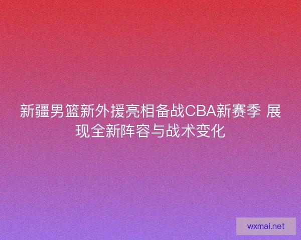 新疆男篮新外援亮相备战CBA新赛季 展现全新阵容与战术变化