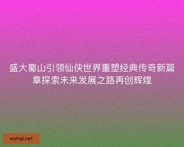 盛大蜀山引领仙侠世界重塑经典传奇新篇章探索未来发展之路再创辉煌