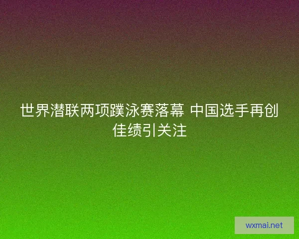 世界潜联两项蹼泳赛落幕 中国选手再创佳绩引关注