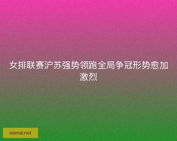 女排联赛沪苏强势领跑全局争冠形势愈加激烈