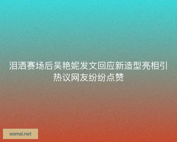 泪洒赛场后吴艳妮发文回应新造型亮相引热议网友纷纷点赞