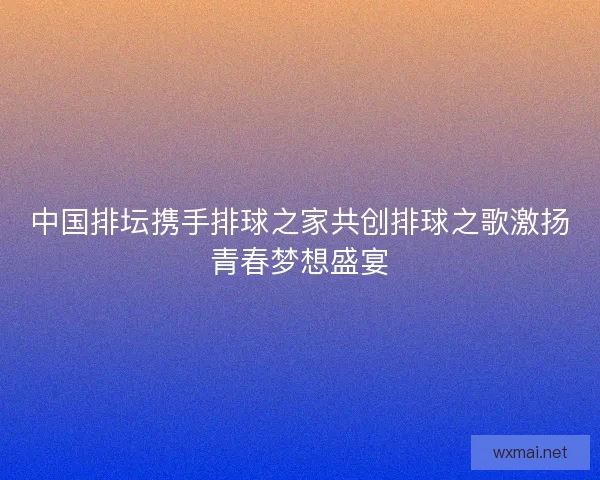 中国排坛携手排球之家共创排球之歌激扬青春梦想盛宴